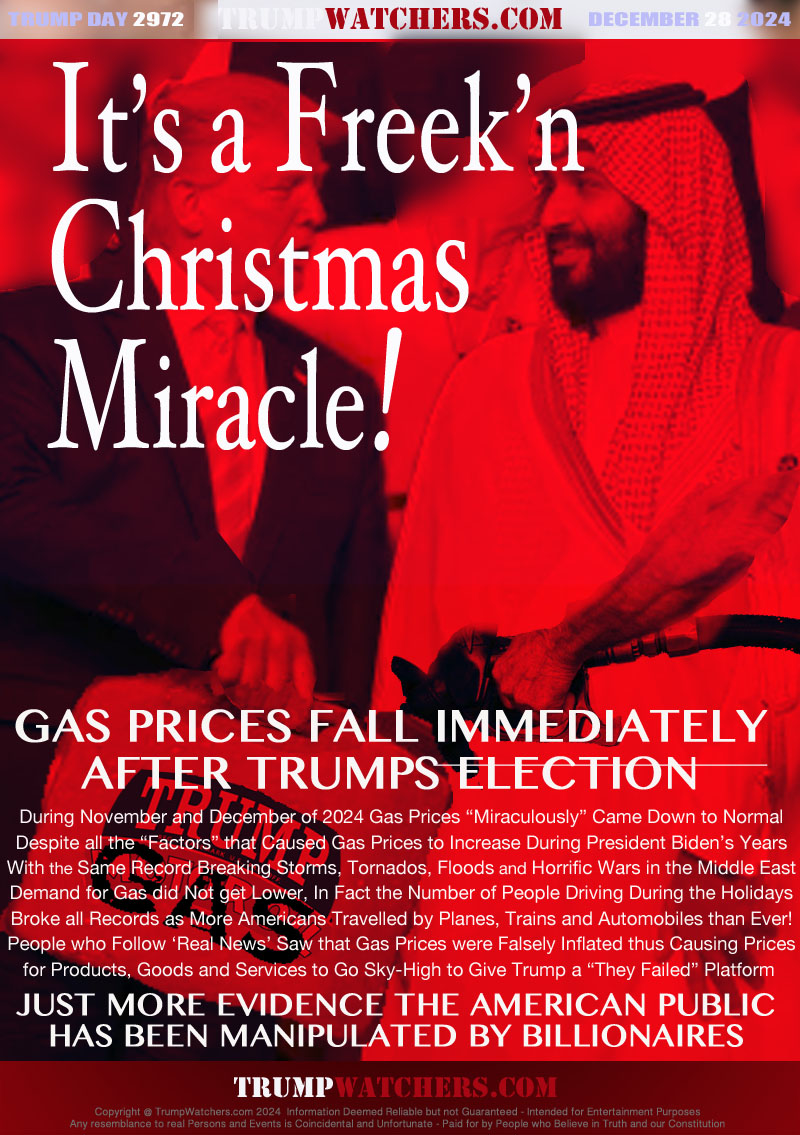 GAS PRICES FALL IMMEDIATELY
AFTER TRUMPS ELECTION

During November and December of 2024 Gas Prices “Miraculously” Came Down to Normal
Despite all the “Factors” that Caused Gas Prices to Increase During President Biden’s Years
With the Same Record Breaking Storms, Tornados, Floods and Horrific Wars in the Middle East
Demand for Gas did Not get Lower, In Fact the Number of People Driving During the Holidays
Broke all Records as More Americans Travelled by Planes, Trains and Automobiles than Ever!
People who Follow ‘Real News’ Saw that Gas Prices were Falsely Inflated thus Causing Prices
for Products, Goods and Services to Go Sky-High to Give Trump a “They Failed” Platform 

JUST MORE EVIDENCE THE AMERICANPUBLIC
HAS BEEN MANIPULATED BY BILLIONAIRES